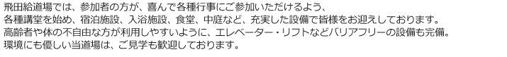 飛田給道場では、参加者の方が、喜んで各種行事にご参加いただけるよう、
各種講堂を始め、宿泊施設、入浴施設、食堂、中庭など、充実した設備で皆様をお迎えしております。
高齢者や体の不自由な方が利用しやすいように、エレベーター・リフトなどバリアフリーの設備も完備。
環境にも優しい当道場は、ご見学も歓迎しております。