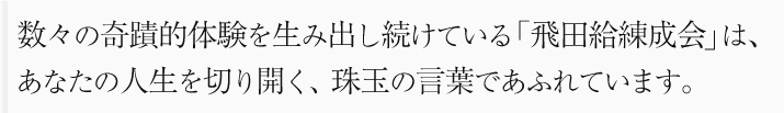 数々の奇蹟的体験を生み出し続けている「飛田給練成会」は、あなたの人生を切り開く、珠玉の言葉であふれています。