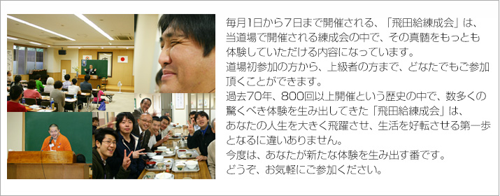 毎月1日から10日まで開催される、「飛田給練成会」は、
当道場で開催される練成会の中で、その真髄をもっとも体験していただける内容になっています。
道場初参加の方から、上級者の方まで、どなたでも参加頂くことができます。
過去60年、800回以上開催にわたる歴史の中で、数多くの驚くべき体験を生み出してきた「飛田給練成会」は
あなたの人生を大きく飛躍させ、生活を好転させる第一歩となるに違いありません。
今度は、あなたが新たな体験談を生み出す番です。どうぞ、お気軽にご参加ください。