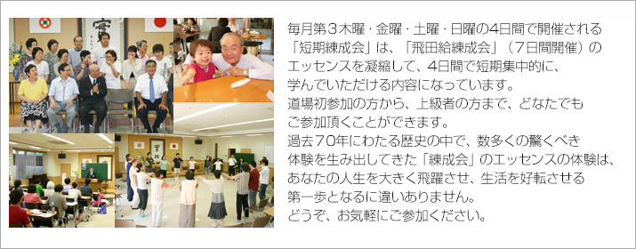 毎月第３木・金・土・日の4日間で開催される「短期練成会」は、
「飛田給練成会」（10日間開催）のエッセンスを凝縮して、4日間で集中的に、学べる内容になっています。
道場初参加の方から、上級者の方まで、どなたでも参加頂くことができます。
過去60年以上にわたる歴史の中で、数多くの驚くべき体験を生み出してきた「練成会」の
エッセンスの体験は、
あなたの人生を大きく飛躍させ、生活を好転させる第一歩となるに違いありません。
どうぞ、お気軽にご参加ください。