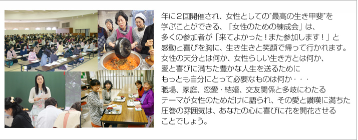 年に２回開催され、女性としての”最高の生き甲斐”を学ぶことができる、「女性のための練成会」は、多くの参加者が「来てよかった！また参加します！」と感動と喜びを胸に、生き生きと笑顔で帰って行かれます。
女性の天分とは何か、女性らしい生き方とは何か、愛と喜びに満ちた豊かな人生を送るためにもっとも自分に求められるものは何か　－　職場、家庭、恋愛・結婚、友人関係と多岐にわたるテーマが女性のためだけに語られ、その愛と讃嘆に満ちた圧巻の雰囲気は、あなたの心を喜びに開花させるでしょう。