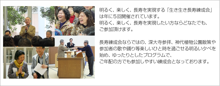 明るく、楽しく、長寿を実現する「生き生き長寿練成会」は年に５回開催されています。
明るく、楽しく、長寿を実現したい方ならどなたでも、ご参加頂けます。
長寿練成会ならではの、深大寺参拝、神代植物公園散策や
参加者の歌や踊り等楽しいひと時を過ごせる明るい夕べを
始め、ゆったりとしたプログラムで、、
ご年配の方でも参加しやすい練成会となっております。