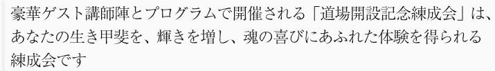 豪華ゲスト講師陣とプログラムで開催される「道場開設記念練成会」は、あなたの生き甲斐を、輝きを増し、魂の喜びにあふれた体験を得られる練成会です