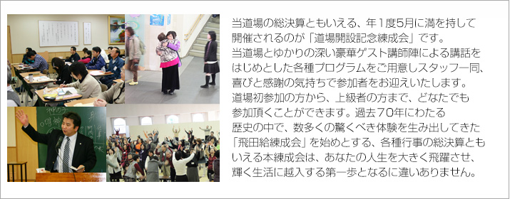 当道場の総決算ともいえる、年に１度だけ、5月に満を持して開催されるのが「道場開設記念練成会」です。
当道場とゆかりの深い豪華ゲスト講師陣による講話をはじめとした各種プログラムをご用意しスタッフ一同、喜びと感謝の気持ちで参加者をお迎えいたします。
道場初参加の方から、上級者の方まで、どなたでも参加頂くことができます。
過去60年以上にわたる歴史の中で、数多くの驚くべき体験を生み出してきた「飛田給練成会」を始めとした各種行事の総決算ともいえる、本練成会はあなたの人生を大きく飛躍させ、生活を好転させる第一歩となるに違いありません。