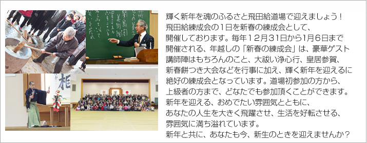 輝く新年を魂のふるさと飛田給道場で迎えましょう！
飛田給練成会の１日を新春の練成会として、開催しています。
毎年１２月３1日から1月６日まで開催される、年越しの「新春の練成会」は、
豪華ゲスト講師陣はもちろんのこと、大祓い浄心行、皇居参賀、新春餅つき大会など、輝く新年を迎えるには絶好の練成会です。
道場初参加の方から、上級者の方まで、どなたでも参加頂くことができます。
新年を迎える、おめでたい雰囲気とともに、
あなたの人生を大きく飛躍させ、生活を好転させる、数多くの要素に満ちています。
年と共に、あなたも今、新生のときを迎えませんか？