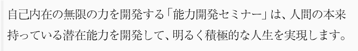 自己内在の無限力を開発する「能力開発セミナー」は、人間の本来持っている潜在能力を開発して、明るく積極的な人生を実現します。