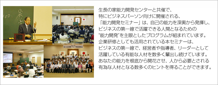 生長の家能力開発センターと共催で、
特にビジネスパーソン向けに開催される、「能力開発セミナー」は、
自己の能力を深奥から発揮し、ビジネスの第一線で活躍できる人間となるための
“能力開発”を主眼としたプログラムが組まれています。
企業研修としても活用されている本セミナーは、ビジネスの第一線で、経営者や指導者、リーダーとして活躍している
有能な人材を数多く輩出し続けています。
あなたの能力を根底から開花させ、人から必要とされる有為な人材となる数多くのヒントを得ることができます。