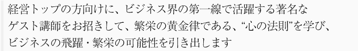 経営トップの方向けに、ビジネス界の第一線で活躍する著名なゲスト講師をお招きして、繁栄の黄金律である、“心の法則”を学び、ビジネスの飛躍・繁栄の可能性を引き出します