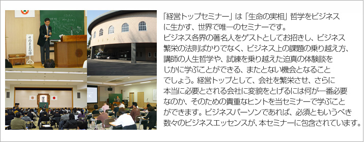 『生命の実相』哲学をビジネス界に生かす、世界で唯一のセミナーです。
ビジネス各界の著名人をゲストとしてお招きし、
ビジネス繁栄の法則ばかりでなく、ビジネス上の課題の乗り越え方、
講師の人生哲学や、試練を乗り越えた迫真の体験談をじかに学ぶことができる、またとない機会となることでしょう。
経営トップとして、会社を繁栄させ、さらに本当に必要とされる会社に変貌をとげるには
何が一番必要なのか、そのための貴重なヒントを当セミナーで学ぶことができます。
ビジネスパーソンであれば、必須ともいうべき数々のビジネスエッセンスが、本セミナーに包含されています。