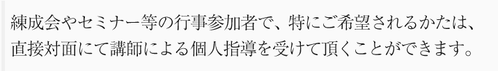 練成会やセミナー等の行事参加者で、特にご希望されるかたは、直接対面にて講師による個人指導を受けて頂くことができます。