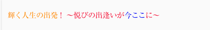 人生の新たなステージへ！ ～悦びの出逢いが今ここに～